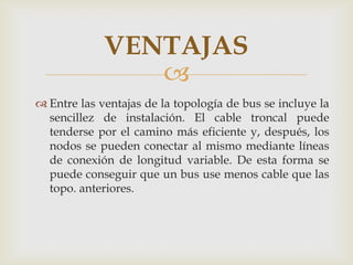 VENTAJAS
                
 Entre las ventajas de la topología de bus se incluye la
  sencillez de instalación. El cable troncal puede
  tenderse por el camino más eficiente y, después, los
  nodos se pueden conectar al mismo mediante líneas
  de conexión de longitud variable. De esta forma se
  puede conseguir que un bus use menos cable que las
  topo. anteriores.
 