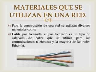 MATERIALES QUE SE
UTILIZAN EN UNA RED.
                       
 Para la construcción de una red se utilizan diversos
  materiales como:
 Cable par trenzado, el par trenzado es un tipo de
  cableado de cobre que se utiliza para las
  comunicaciones telefónicas y la mayoría de las redes
  Ethernet.
 