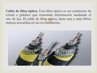 Cable de fibra óptica, Una fibra óptica es un conductor de
cristal o plástico que transmite información mediante el
                           
uso de luz. El cable de fibra óptica, tiene una o más fibras
ópticas envueltas en un revestimiento.
 