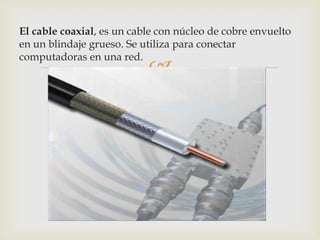 El cable coaxial, es un cable con núcleo de cobre envuelto
en un blindaje grueso. Se utiliza para conectar
computadoras en una red.
                           
 