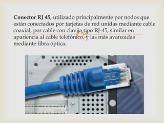 Conector RJ 45, utilizado principalmente por nodos que
están conectados por tarjetas de red unidas mediante cable

                         
coaxial, por cable con clavija tipo RJ-45, similar en
apariencia al cable telefónico, y las más avanzadas
mediante fibra óptica.
 