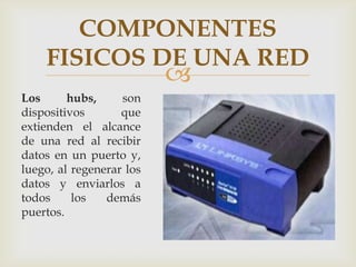 COMPONENTES
    FISICOS DE UNA RED
                          
Los      hubs,     son
dispositivos       que
extienden el alcance
de una red al recibir
datos en un puerto y,
luego, al regenerar los
datos y enviarlos a
todos     los   demás
puertos.
 