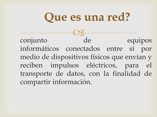 Que es una red?
           
conjunto           de              equipos
informáticos conectados entre sí por
medio de dispositivos físicos que envían y
reciben impulsos eléctricos, para el
transporte de datos, con la finalidad de
compartir información.
 