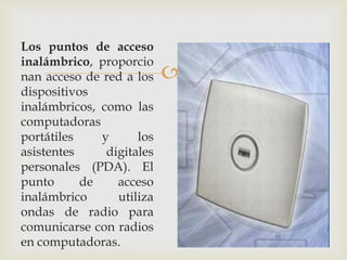 Los puntos de acceso
inalámbrico, proporcio
nan acceso de red a los    
dispositivos
inalámbricos, como las
computadoras
portátiles    y      los
asistentes     digitales
personales (PDA). El
punto      de    acceso
inalámbrico      utiliza
ondas de radio para
comunicarse con radios
en computadoras.
 