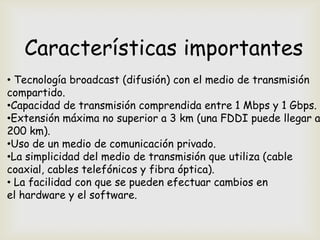 Características importantes
• Tecnología broadcast (difusión) con el medio de transmisión
compartido.
•Capacidad de transmisión comprendida entre 1 Mbps y 1 Gbps.
•Extensión máxima no superior a 3 km (una FDDI puede llegar a
200 km).
•Uso de un medio de comunicación privado.
•La simplicidad del medio de transmisión que utiliza (cable
coaxial, cables telefónicos y fibra óptica).
• La facilidad con que se pueden efectuar cambios en
el hardware y el software.
 