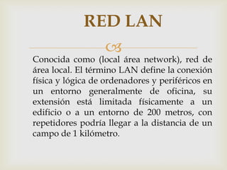 RED LAN
                  
Conocida como (local área network), red de
área local. El término LAN define la conexión
física y lógica de ordenadores y periféricos en
un entorno generalmente de oficina, su
extensión está limitada físicamente a un
edificio o a un entorno de 200 metros, con
repetidores podría llegar a la distancia de un
campo de 1 kilómetro.
 