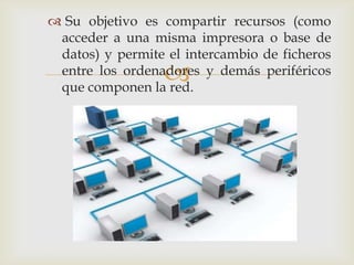  Su objetivo es compartir recursos (como
 acceder a una misma impresora o base de
 datos) y permite el intercambio de ficheros
                  
 entre los ordenadores y demás periféricos
 que componen la red.
 