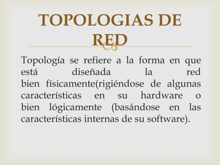 TOPOLOGIAS DE
         RED
          
Topología se refiere a la forma en que
está         diseñada         la        red
bien físicamente(rigiéndose de algunas
características en su hardware o
bien lógicamente (basándose en las
características internas de su software).
 