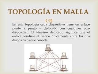 TOPOLOGÍA EN MALLA
                     
En esta topología cada dispositivo tiene un enlace
punto a punto y dedicado con cualquier otro
dispositivo. El término dedicado significa que el
enlace conduce el tráfico únicamente entre los dos
dispositivos que conecta.
 