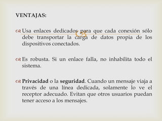 VENTAJAS:


                       
 Usa enlaces dedicados para que cada conexión sólo
  debe transportar la carga de datos propia de los
  dispositivos conectados.

 Es robusta. Si un enlace falla, no inhabilita todo el
  sistema.

 Privacidad o la seguridad. Cuando un mensaje viaja a
  través de una línea dedicada, solamente lo ve el
  receptor adecuado. Evitan que otros usuarios puedan
  tener acceso a los mensajes.
 