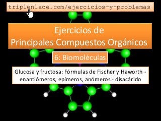 Ejercicios de
Principales Compuestos Orgánicos
triplenlace.com/ejercicios-y-problemas
Glucosa y fructosa: Fórmulas de Fischer y Haworth -
enantiómeros, epímeros, anómeros - disacárido
6: Biomoléculas
 