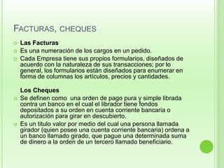 FACTURAS, CHEQUES 
 Las Facturas 
 Es una numeración de los cargos en un pedido. 
 Cada Empresa tiene sus propios formularios, diseñados de 
acuerdo con la naturaleza de sus transacciones; por lo 
general, los formularios están diseñados para enumerar en 
forma de columnas los artículos, precios y cantidades. 
Los Cheques 
 Se definen como una orden de pago pura y simple librada 
contra un banco en el cual el librador tiene fondos 
depositados a su orden en cuenta corriente bancaria o 
autorización para girar en descubierto. 
 Es un titulo valor por medio del cual una persona llamada 
girador (quien posee una cuenta corriente bancaria) ordena a 
un banco llamado girado, que pague una determinada suma 
de dinero a la orden de un tercero llamado beneficiario. 
 
