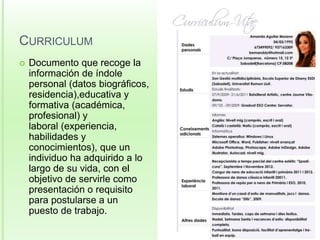 CURRICULUM 
 Documento que recoge la 
información de índole 
personal (datos biográficos, 
residencia),educativa y 
formativa (académica, 
profesional) y 
laboral (experiencia, 
habilidades y 
conocimientos), que un 
individuo ha adquirido a lo 
largo de su vida, con el 
objetivo de servirle como 
presentación o requisito 
para postularse a un 
puesto de trabajo. 
 