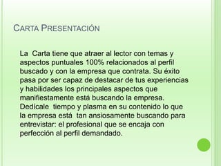 CARTA PRESENTACIÓN 
La Carta tiene que atraer al lector con temas y 
aspectos puntuales 100% relacionados al perfil 
buscado y con la empresa que contrata. Su éxito 
pasa por ser capaz de destacar de tus experiencias 
y habilidades los principales aspectos que 
manifiestamente está buscando la empresa. 
Dedícale tiempo y plasma en su contenido lo que 
la empresa está tan ansiosamente buscando para 
entrevistar: el profesional que se encaja con 
perfección al perfil demandado. 
 