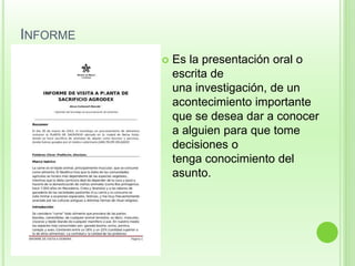 INFORME 
 Es la presentación oral o 
escrita de 
una investigación, de un 
acontecimiento importante 
que se desea dar a conocer 
a alguien para que tome 
decisiones o 
tenga conocimiento del 
asunto. 
 