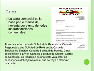 CARTA 
 La carta comercial es la 
base por lo menos del 
noventa por ciento de todas 
las transacciones 
comerciales. 
Tipos de cartas: carta de Solicitud de Referencia, Carta de 
Respuesta a una Solicitud de Referencia, Carta de 
Solicitud de Empleo, Carta de Solicitud de Pedido, Carta 
de Remisión o Envío, Carta de Solicitud de Crédito, Cartas 
de Cobranza. La redacción de una carta va a estar en 
dependencia del objetivo con el que se vaya a elaborar 
una carta. 
 