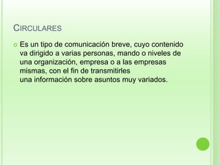 CIRCULARES 
 Es un tipo de comunicación breve, cuyo contenido 
va dirigido a varias personas, mando o niveles de 
una organización, empresa o a las empresas 
mismas, con el fin de transmitirles 
una información sobre asuntos muy variados. 
 