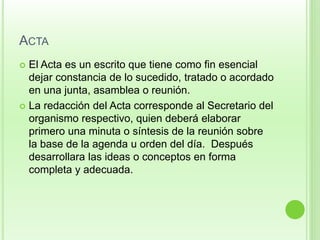 ACTA 
 El Acta es un escrito que tiene como fin esencial 
dejar constancia de lo sucedido, tratado o acordado 
en una junta, asamblea o reunión. 
 La redacción del Acta corresponde al Secretario del 
organismo respectivo, quien deberá elaborar 
primero una minuta o síntesis de la reunión sobre 
la base de la agenda u orden del día. Después 
desarrollara las ideas o conceptos en forma 
completa y adecuada. 
 