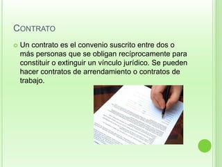 CONTRATO 
 Un contrato es el convenio suscrito entre dos o 
más personas que se obligan recíprocamente para 
constituir o extinguir un vínculo jurídico. Se pueden 
hacer contratos de arrendamiento o contratos de 
trabajo. 
 