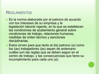 REGLAMENTOS 
 Es la norma elaborada por el patrono de acuerdo 
con los intereses de su empresa y la 
legislación laboral vigente, en la que se establecen 
las condiciones de acatamiento general sobre 
condiciones de trabajo, relaciones humanas, 
medidas de orden técnico y sanciones 
disciplinarias. 
 Estos sirven para que tanto el (la) patrono (a) como 
los (as) trabajadores (as) sepan de antemano 
cuáles son las reglas que se deben seguir en el 
centro de trabajo, y las consecuencias que tiene su 
incumplimiento para cada uno (a). 
 