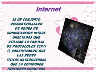 Internet
    Es un conjunto
  descentralizado
     de redes de
comunicación interc
    onectadas que
 utilizan la familia
de protocolos TCP/I
P, garantizando que
       las redes
físicas heterogéneas
  que la componen
funcionen como una
 