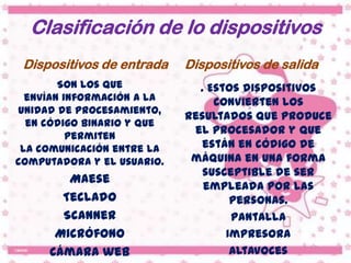 Clasificación de lo dispositivos
 Dispositivos de entrada    Dispositivos de salida
        Son los que           . Estos dispositivos
  envían información a la        convierten los
unidad de procesamiento,
                            resultados que produce
  en código binario y que
          permiten
                             el procesador y que
 la comunicación entre la      están en código de
computadora y el usuario.    máquina en una forma
                               susceptible de ser
        Maese
                               empleada por las
       Teclado                      personas.
       Scanner                      Pantalla
      Micrófono                    Impresora
     Cámara web                     Altavoces
 
