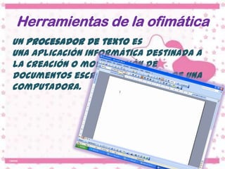 Herramientas de la ofimática
Un procesador de texto es
una aplicación informática destinada a
la creación o modificación de
documentos escritos por medio de una
computadora.
 