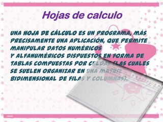 Hojas de calculo
Una hoja de cálculo es un programa, más
precisamente una aplicación, que permite
manipular datos numéricos
y alfanuméricos dispuestos en forma de
tablas compuestas por celdas (las cuales
se suelen organizar en una matriz
bidimensional de filas y columnas).
 