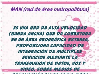 MAN (red de área metropolitana)


  Es una red de alta velocidad
(banda ancha) que da cobertura
 en un área geográfica extensa,
    proporciona capacidad de
     integración de múltiples
       servicios mediante la
   transmisión de datos, voz y
      vídeo, sobre medios de
 