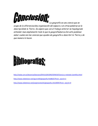 La geografía es una ciencia que se
ocupa de la diferenciacióny organización del espacio o en otras palabras es la
descripciónde la Tierra. Se espera que con el trabajo anterior se hayalogrado
entender mas ampliamente todo lo que la geografíaabarca.Con esto podemos
saber cuales son las ciencias que ayudan ala geografía a describir la Tierra y de
que manera lo hacen.
http://www.um.es/docencia/barzana/DIVULGACION/CIENCIA/Ciencia-y-metodo-cientifico.html
http://www.slideshare.net/aguirre93/geografia-9168625?from_search=1
http://www.slideshare.net/jorgemontes55/geografia-14124095?from_search=9
 