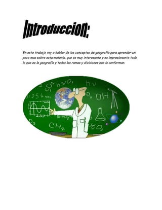 En este trabajo voy a hablar de los conceptos de geografía para aprender un
poco mas sobre esta materia, que es muy interesante y es impresionante todo
lo que es la geografía y todas las ramas y divisiones que la conforman.
 