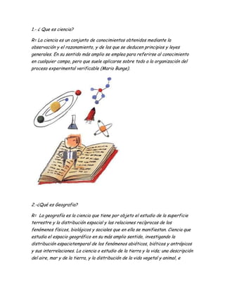 1.- ¿ Que es ciencia?
R= La ciencia es un conjunto de conocimientos obtenidos mediante la
observación y el razonamiento, y de los que se deducen principios y leyes
generales. En su sentido más amplio se emplea para referirse al conocimiento
en cualquier campo, pero que suele aplicarse sobre todo a la organización del
proceso experimental verificable (Mario Bunge).
2.-¿Qué es Geografia?
R= La geografía es la ciencia que tiene por objeto el estudio de la superficie
terrestre y la distribución espacial y las relaciones recíprocas de los
fenómenos físicos, biológicos y sociales que en ella se manifiestan. Ciencia que
estudia el espacio geográfico en su más amplio sentido, investigando la
distribución espaciotemporal de los fenómenos abióticos, bióticos y antrópicos
y sus interrelaciones. La ciencia o estudio de la tierra y la vida; una descripción
del aire, mar y de la tierra, y la distribución de la vida vegetal y animal, e
 
