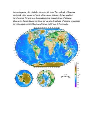 incluso la gente y las ciudades. Descripción de la Tierra desde diferentes
puntos de vista, ya sea del suelo, clima, razas, idiomas, límites, pueblos,
instituciones, historia o la forma del globo y su posición en el sistema
planetario. Ciencia Social que tiene por objeto de estudio el espacio organizado
por los grupos humanos bajo condiciones históricas determinadas.
 