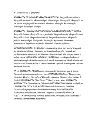3.- Divisiones de la geografía:
GEOGRAFÍA FÍSICA O GEOGRAFÍA AMBIENTAL Geografía astronómica
Geografía matemática Geomorfología Climatología Hidrografía Geografía de
los suelos Biogeografía Astronomía Geodesia Geología Meteorología
Hidrología Edafología Biología
GEOGRAFÍA HUMANA O GEOGRAFÍA DE LA ORGANIZACIÓN ESPACIAL
Geografía humana Geografía de la población Geografía social Geografía rural
Geografía urbana Geografía industrial Geografía económica Geografía
política Antropología Etnografía Sociología Agronomía Urbanismo,
arquitectura Ingeniería industrial Economía Ciencias políticas.
GEOGRAFIA FÍSICA Y HUMANA La superficie de la tierra está integrada
por fenómenos físicos y humanos, por lo cual la Geografía , no pude ser
exclusivamente una ciencia social ni una ciencia natural, sino que pertenece a
ambas ramas. GEOGRAFIA GENERAL Y REGIONAL La Geografía General
analiza el paisaje deteniéndose en cada uno de sus aspectos, desde el principio
de la vida del hombre sobre la tierra cuando es capaz de interrogarse sobre el
medio que lo rodea.
17. LA GEOGRAFÍA FÍSICA comprende aquellos fenómenos que le dan su
fisonomía natural característica , son : FISIOGRAFIA Clima ( Temperatura,
Humedad, Vientos) Hidrosfera( Montañas, Mesetas, Llanuras, Depresiones )
Suelo BIOGEOGRAFÍA Flora Fauna El Hombre seres vivos GEOGRAFIA
MATEMÁTICA Dimensiones y Cálculos LA GEOGRAFÍA HUMANA se divide en
: GEOGRAFIA DE LA POBLACIÓN Numero de habitantes, Densidad,
Distribución Agrupación en localidades Urbana y Rural GEOGRAFIA
ECONOMICA Producción Industria Trasporte Cultural GEOGRAFIA
POLÍTICA Instituciones( Jurídica, Educativas ,Políticas) Ideas Tecnología (
Inventos, Herramientas, Maquinaria.
 