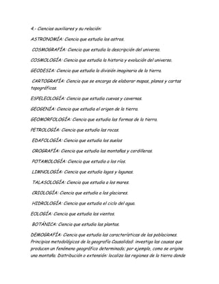 4.- Ciencias auxiliares y su relación:
ASTRONOMÍA: Ciencia que estudia los astros.
COSMOGRAFÍA: Ciencia que estudia la descripción del universo.
COSMOLOGÍA: Ciencia que estudia la historia y evolución del universo.
GEODESIA: Ciencia que estudia la división imaginaria de la tierra.
CARTOGRAFÍA: Ciencia que se encarga de elaborar mapas, planos y cartas
topográficas.
ESPELEOLOGÍA: Ciencia que estudia cuevas y cavernas.
GEOGENÍA: Ciencia que estudia el origen de la tierra.
GEOMORFOLOGÍA: Ciencia que estudia las formas de la tierra.
PETROLOGÍA: Ciencia que estudia las rocas.
EDAFOLOGÍA: Ciencia que estudia los suelos
OROGRAFÍA: Ciencia que estudia las montañas y cordilleras.
POTAMOLOGÍA: Ciencia que estudia a los ríos.
LIMNOLOGÍA: Ciencia que estudia lagos y lagunas.
TALASOLOGÍA: Ciencia que estudia a los mares.
CRIOLOGÍA: Ciencia que estudia a los glaciares.
HIDROLOGÍA: Ciencia que estudia el ciclo del agua.
EOLOGÍA: Ciencia que estudia los vientos.
BOTÁNICA: Ciencia que estudia las plantas.
DEMOGRAFÍA: Ciencia que estudia las características de las poblaciones.
Principios metodológicos de la geografía Causalidad: investiga las causas que
producen un fenómeno geográfico determinado; por ejemplo, como se origina
una montaña. Distribución o extensión: localiza las regiones de la tierra donde
 