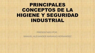 PRINCIPALES 
CONCEPTOS DE LA 
HIGIENE Y SEGURIDAD 
INDUSTRIAL 
PRESENTADO POR : 
MANUEL ALEXANDER NARANJO HERNANDEZ 
 