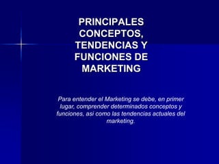 PRINCIPALES
CONCEPTOS,
TENDENCIAS Y
FUNCIONES DE
MARKETING
Para entender el Marketing se debe, en primer
lugar, comprender determinados conceptos y
funciones, asi como las tendencias actuales del
marketing.
 