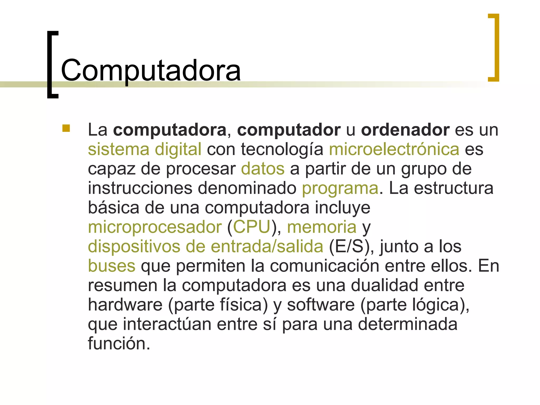 Computadora La  computadora ,  computador  u  ordenador  es un  sistema digital  con tecnología  microelectrónica  es capaz de procesar  datos  a partir de un grupo de instrucciones denominado  programa . La estructura básica de una computadora incluye  microprocesador  ( CPU ),  memoria  y  dispositivos de entrada/salida  (E/S), junto a los  buses  que permiten la comunicación entre ellos. En resumen la computadora es una dualidad entre hardware (parte física) y software (parte lógica), que interactúan entre sí para una determinada función. 