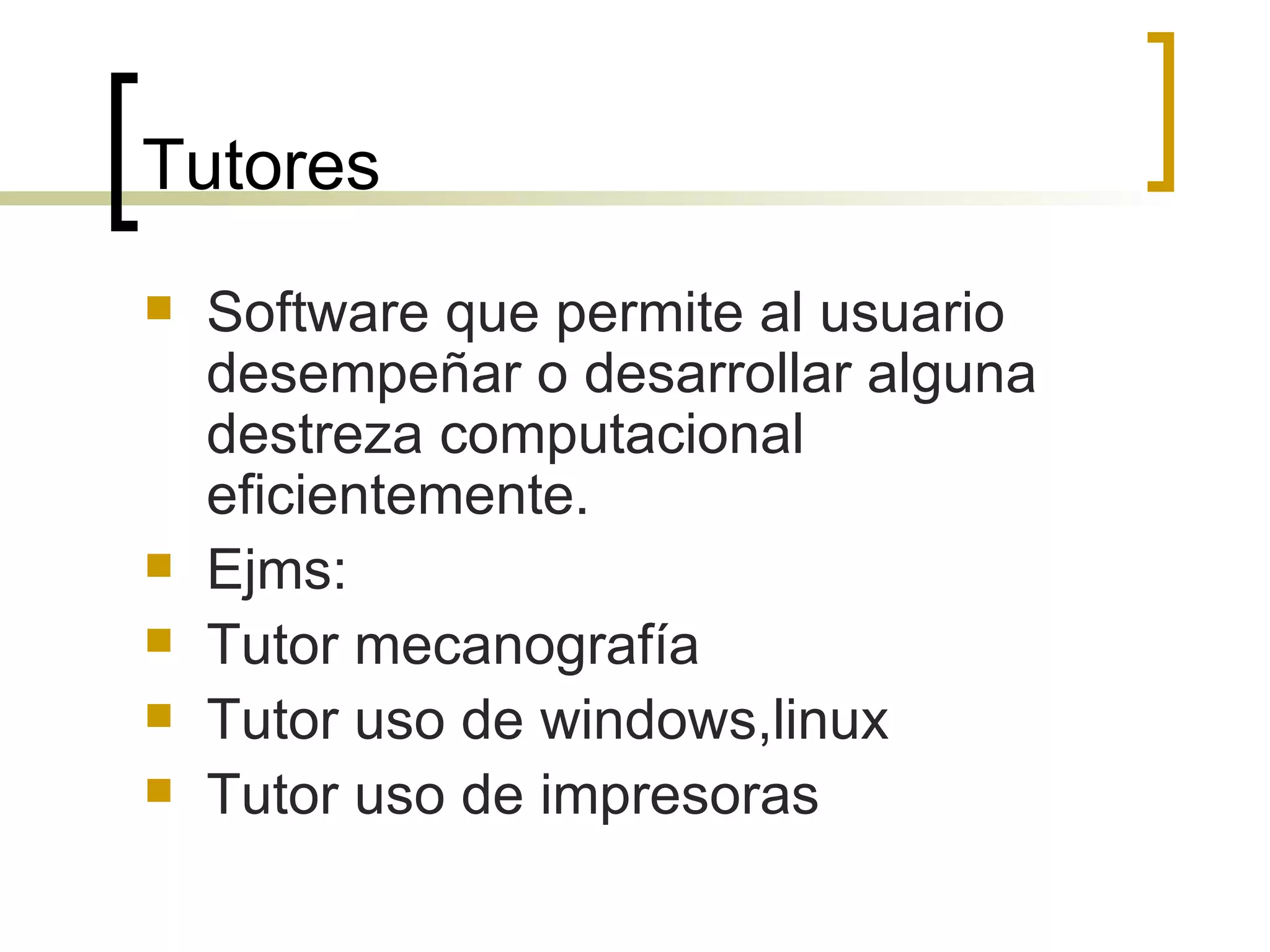 Tutores Software que permite al usuario desempeñar o desarrollar alguna destreza computacional eficientemente. Ejms: Tutor mecanografía Tutor uso de windows,linux Tutor uso de impresoras 