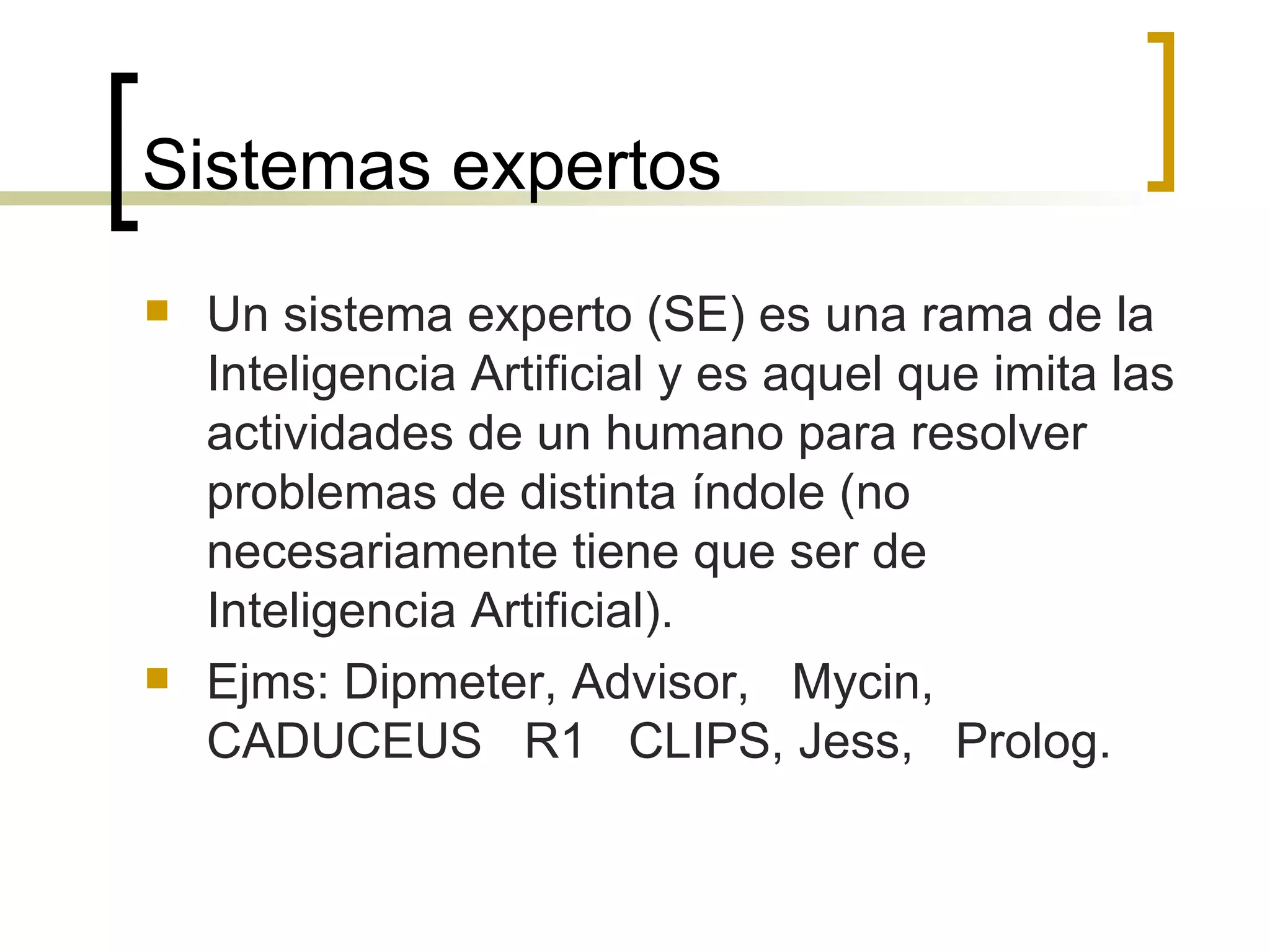Sistemas expertos Un sistema experto (SE) es una rama de la Inteligencia Artificial y es aquel que imita las actividades de un humano para resolver problemas de distinta índole (no necesariamente tiene que ser de Inteligencia Artificial).  Ejms: Dipmeter, Advisor,  Mycin,  CADUCEUS  R1  CLIPS, Jess,  Prolog.  