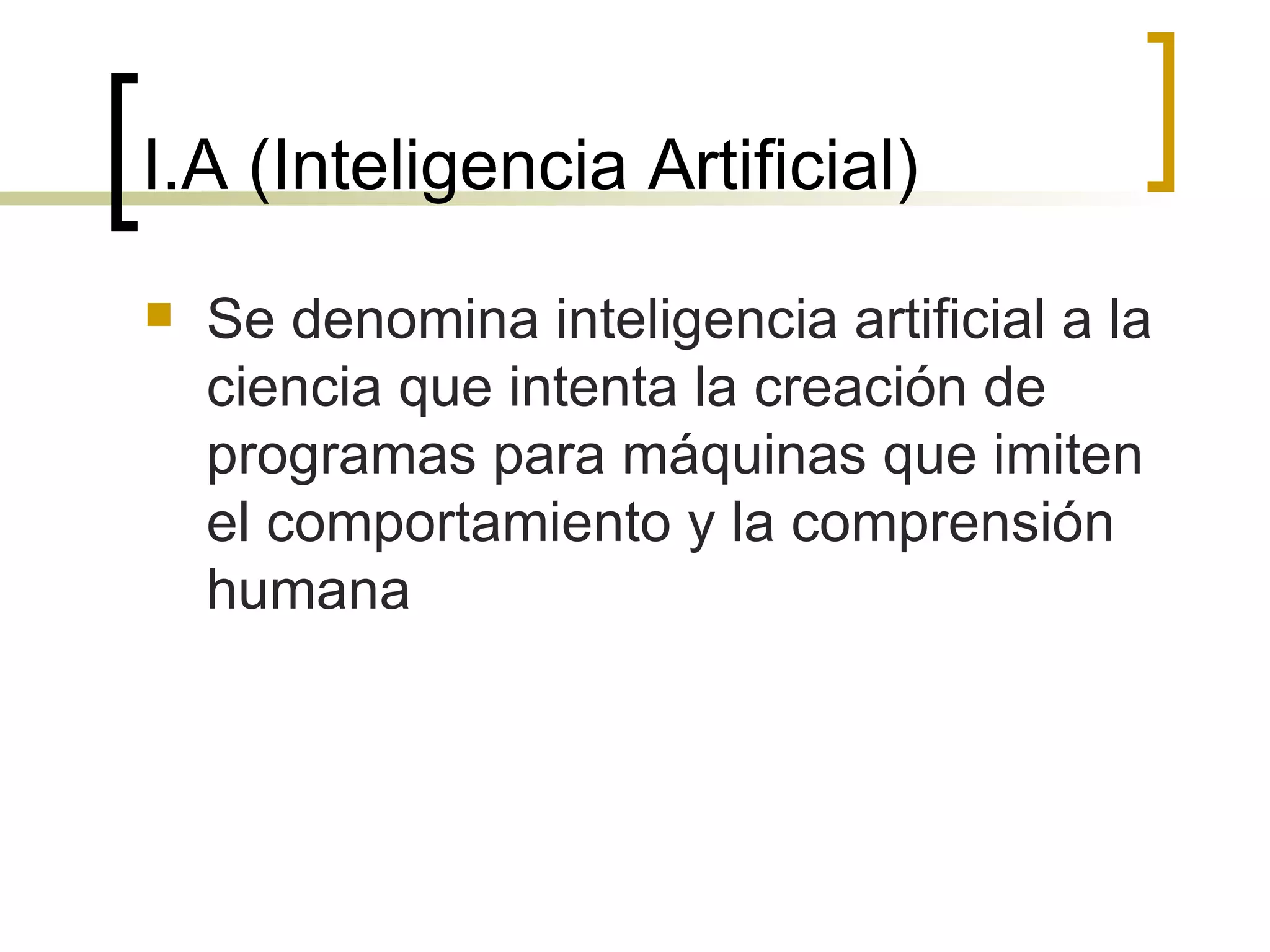 I.A (Inteligencia Artificial) Se denomina inteligencia artificial a la ciencia que intenta la creación de programas para máquinas que imiten el comportamiento y la comprensión humana 