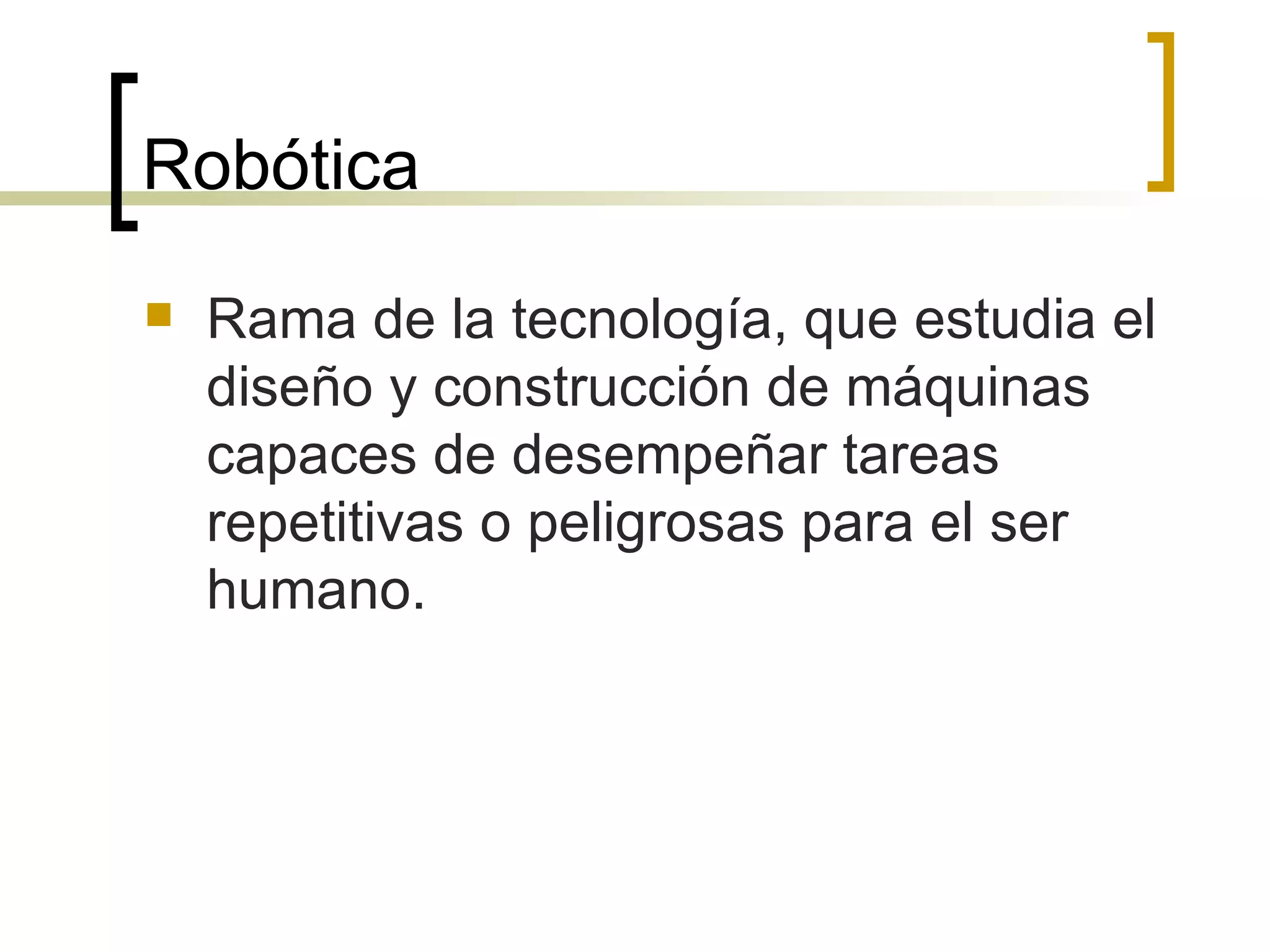 Robótica Rama de la tecnología, que estudia el diseño y construcción de máquinas capaces de desempeñar tareas repetitivas o peligrosas para el ser humano. 