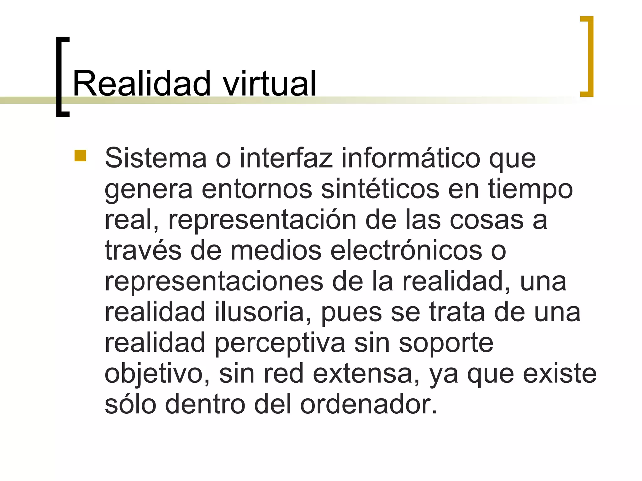 Realidad virtual Sistema o interfaz informático que genera entornos sintéticos en tiempo real, representación de las cosas a través de medios electrónicos o representaciones de la realidad, una realidad ilusoria, pues se trata de una realidad perceptiva sin soporte objetivo, sin red extensa, ya que existe sólo dentro del ordenador. 