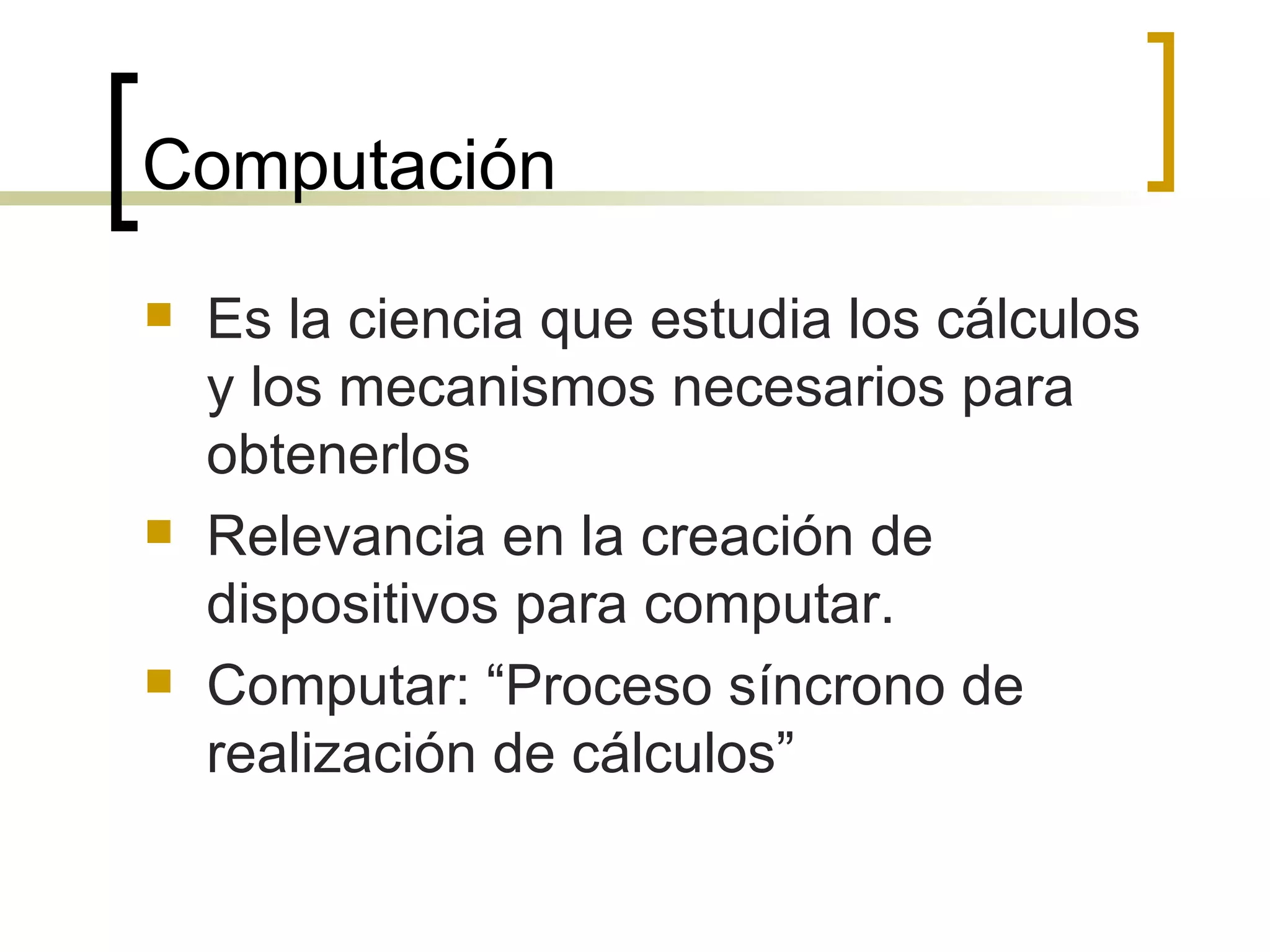 Computación  Es la ciencia que estudia los cálculos y los mecanismos necesarios para obtenerlos Relevancia en la creación de dispositivos para computar. Computar: “Proceso síncrono de realización de cálculos” 