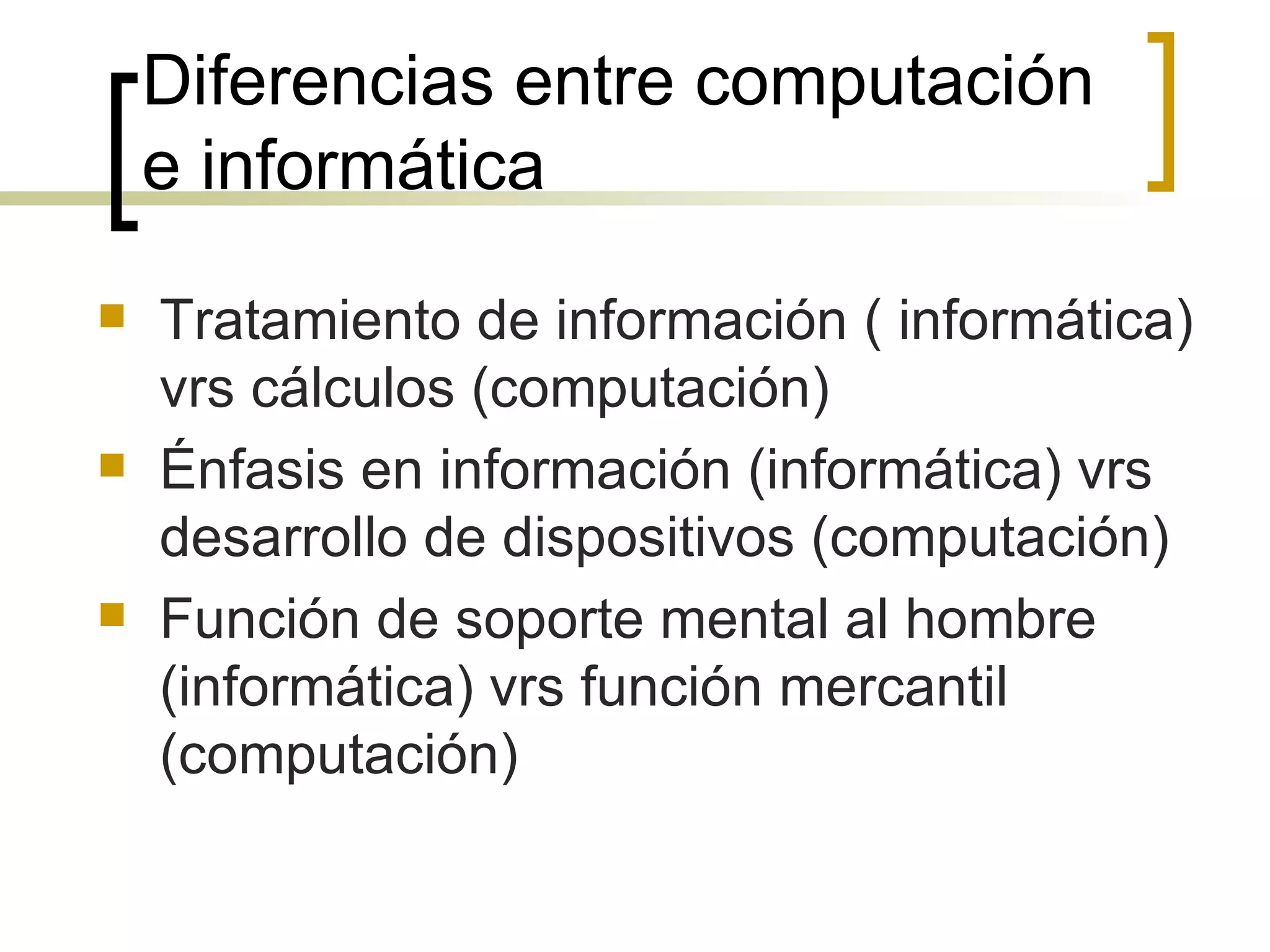 Diferencias entre computación e informática Tratamiento de información ( informática) vrs cálculos (computación)  Énfasis en información (informática) vrs desarrollo de dispositivos (computación) Función de soporte mental al hombre (informática) vrs función mercantil (computación) 