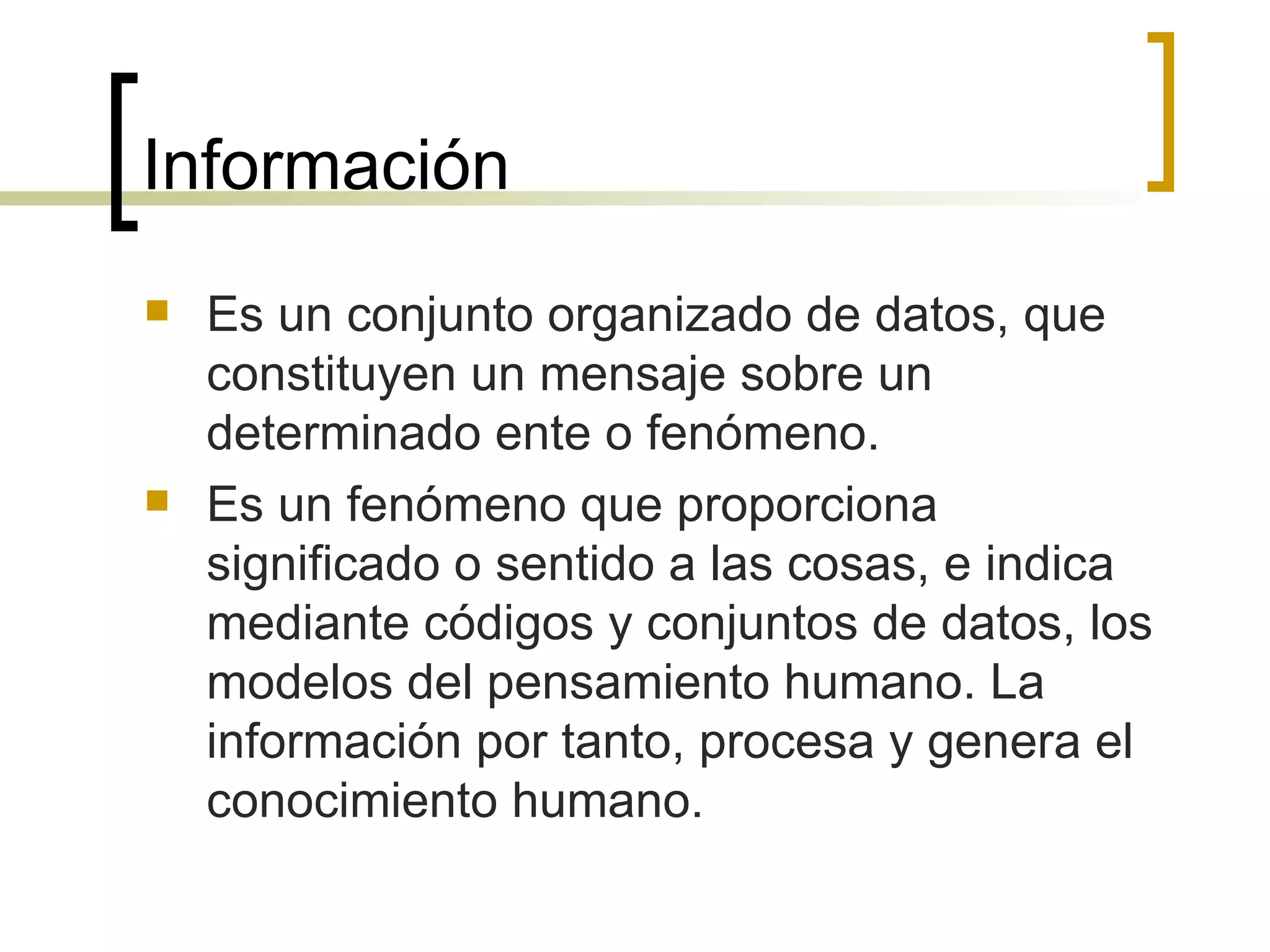 Información Es un conjunto organizado de datos, que constituyen un mensaje sobre un determinado ente o fenómeno. Es un fenómeno que proporciona significado o sentido a las cosas, e indica mediante códigos y conjuntos de datos, los modelos del pensamiento humano. La información por tanto, procesa y genera el conocimiento humano. 