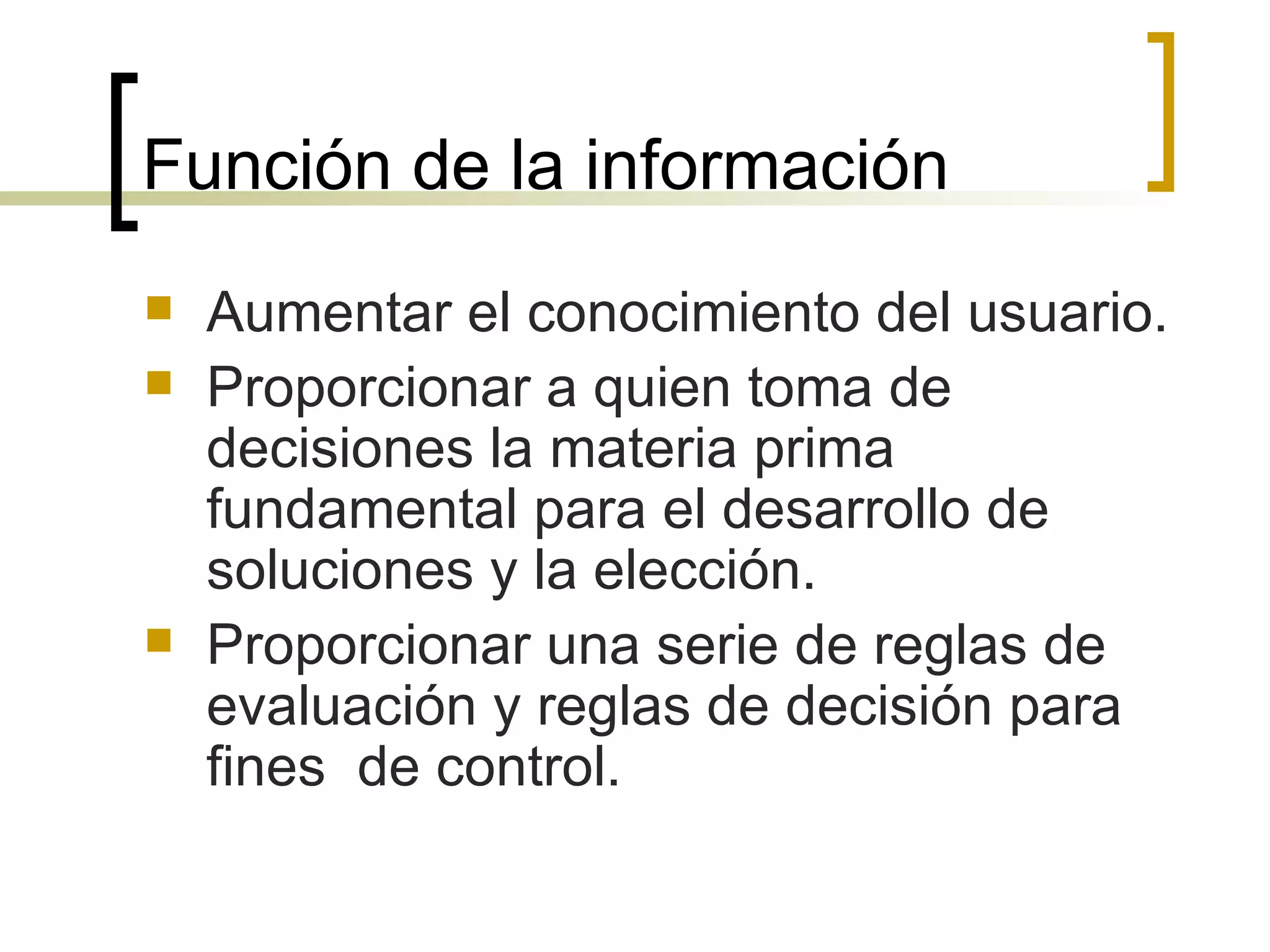 Función de la información  Aumentar el conocimiento del usuario.  Proporcionar a quien toma de decisiones la materia prima fundamental para el desarrollo de soluciones y la elección.  Proporcionar una serie de reglas de evaluación y reglas de decisión para fines  de control.  