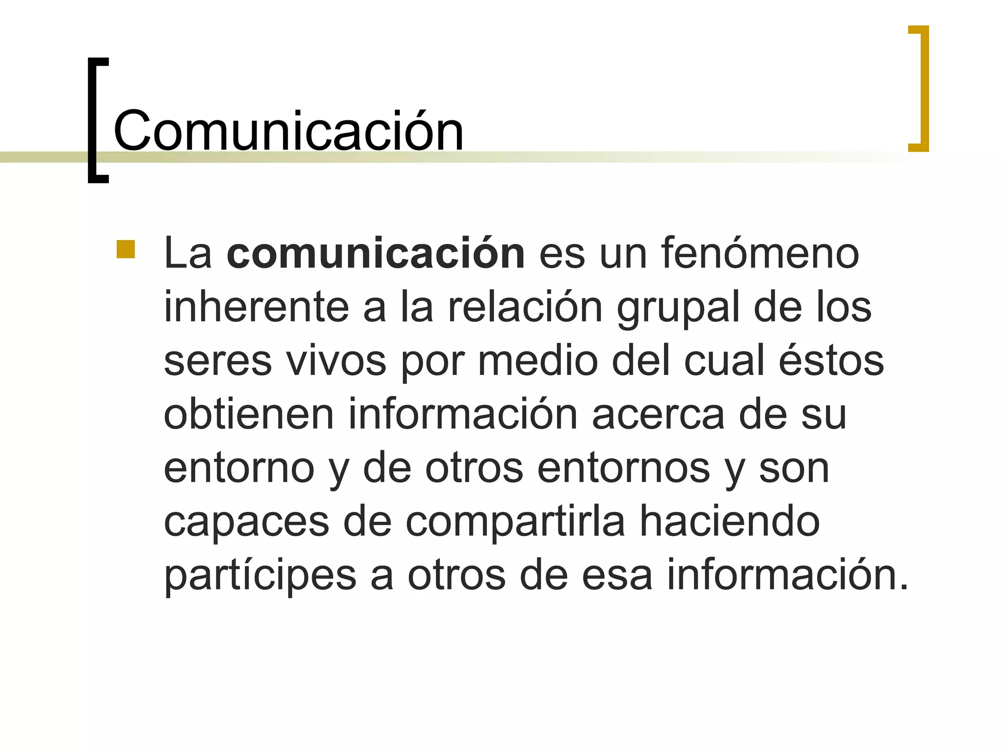 Comunicación La  comunicación  es un fenómeno inherente a la relación grupal de los seres vivos por medio del cual éstos obtienen información acerca de su entorno y de otros entornos y son capaces de compartirla haciendo partícipes a otros de esa información.  