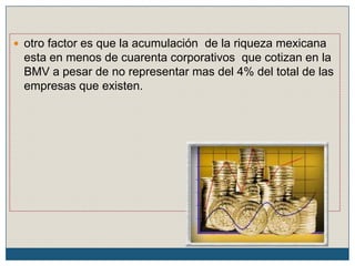  otro factor es que la acumulación de la riqueza mexicana
esta en menos de cuarenta corporativos que cotizan en la
BMV a pesar de no representar mas del 4% del total de las
empresas que existen.
 