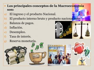  Los principales conceptos de la Macroeconomía
son:
a) El ingreso y el producto Nacional.
b) El producto interno bruto y producto nacional neto.
c) Balanza de pagos.
d) Inflación.
e) Desempleo.
f) Tasa de interés.
g) Reserva monetaria.
 